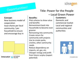 Title: Power for the People  –  Local Green Power Concept: New business model of cooperation Issue shares per local community / per household to ensure and encourage buy in Benefits: Pilot scheme to show value and benefits Reinvestment back into households to become even greener Reinvesting into community Create return for community with projects  Use to create parks, creches, other community needs Reduce dependency on imports, oil, gas, etc. Cheaper energy and profit from future surplus (export potential) Customers: Domestic and commercial market Local and regional communities and authorities Opportunities! 
