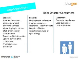 Concept: Smarter consumers seeking new ‘cost effective’ services Visual display in kitchen of all green energy consumption Connected to internet to update current price comparison IT using oil, gas, electricity Benefits: Entice people to become smarter consumers Incentives - see immediate benefits of better insulations and use of right energy Customers: Domestic – end users Local businesses Local authorities  Opportunities! Title: Smarter Consumers 