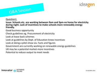 Question1  Issue: Schools etc. are working between 9am and 3pm-no home for electricity during night. Lack of incentives to make schools more renewably energy friendly. Good business opportunity Check guidelines eg. Procurement of electricity Look at lease back schemes Look at guidelines by Dept. of Education-know incentives Look at doing a pilot-show via. Facts and figures Government are currently working on renewable energy guidelines UK may be a potential market-more incentives Potential to reduce output to meet needs Q&A Session 