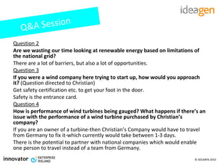 Question 2 Are we wasting our time looking at renewable energy based on limitations of the national grid? There are a lot of barriers, but also a lot of opportunities. Question 3 If you were a wind company here trying to start up, how would you approach it?  (Question directed to Christian) Get safety certification etc. to get your foot in the door. Safety is the entrance card.  Question 4 How is performance of wind turbines being gauged? What happens if there’s an issue with the performance of a wind turbine purchased by Christian’s company? If you are an owner of a turbine-then Christian’s Company would have to travel from Germany to fix it-which currently would take between 1-3 days.  There is the potential to partner with national companies which would enable one person to travel instead of a team from Germany. Q&A Session 