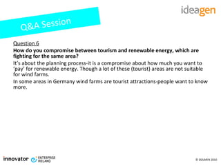 Question 6 How do you compromise between tourism and renewable energy, which are fighting for the same area? It’s about the planning process-it is a compromise about how much you want to ‘pay’ for renewable energy. Though a lot of these (tourist) areas are not suitable for wind farms. In some areas in Germany wind farms are tourist attractions-people want to know more. Q&A Session 