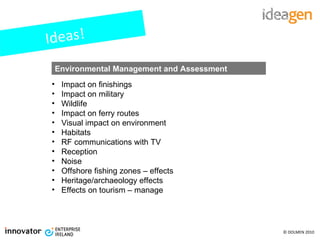 Ideas! Impact on finishings Impact on military Wildlife Impact on ferry routes Visual impact on environment Habitats RF communications with TV Reception Noise Offshore fishing zones – effects Heritage/archaeology effects Effects on tourism – manage Environmental Management and Assessment 