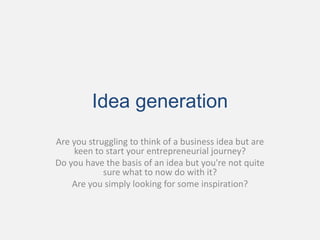 Idea generation
Are you struggling to think of a business idea but are
     keen to start your entrepreneurial journey?
Do you have the basis of an idea but you're not quite
            sure what to now do with it?
    Are you simply looking for some inspiration?
 