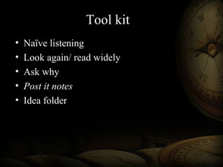 Tool kit
• Naïve listening
• Look again/ read widely
• Ask why
• Post it notes
• Idea folder
 