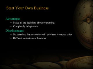 Start Your Own Business
Advantages
– Make all the decisions about everything
– Completely independent
Disadvantages
– No certainty that customers will purchase what you offer
– Difficult to start a new business
 