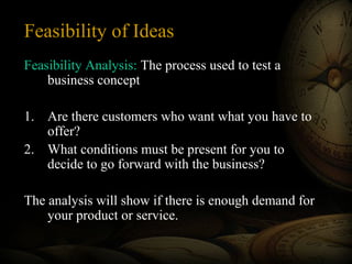 Feasibility of Ideas
Feasibility Analysis: The process used to test a
business concept
1. Are there customers who want what you have to
offer?
2. What conditions must be present for you to
decide to go forward with the business?
The analysis will show if there is enough demand for
your product or service.
 
