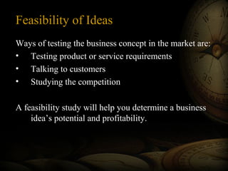 Feasibility of Ideas
Ways of testing the business concept in the market are:
• Testing product or service requirements
• Talking to customers
• Studying the competition
A feasibility study will help you determine a business
idea’s potential and profitability.
 
