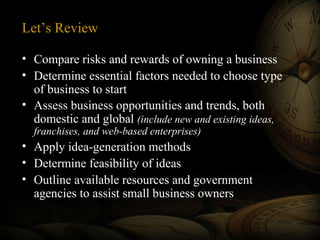 Let’s Review
• Compare risks and rewards of owning a business
• Determine essential factors needed to choose type
of business to start
• Assess business opportunities and trends, both
domestic and global (include new and existing ideas,
franchises, and web-based enterprises)
• Apply idea-generation methods
• Determine feasibility of ideas
• Outline available resources and government
agencies to assist small business owners
 