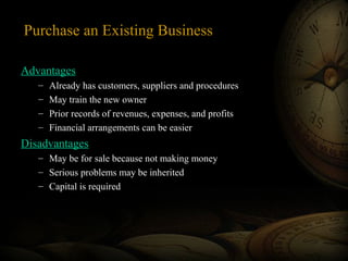 Purchase an Existing Business
Advantages
– Already has customers, suppliers and procedures
– May train the new owner
– Prior records of revenues, expenses, and profits
– Financial arrangements can be easier
Disadvantages
– May be for sale because not making money
– Serious problems may be inherited
– Capital is required
 