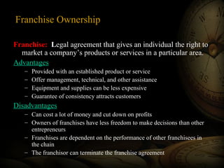 Franchise Ownership
Franchise: Legal agreement that gives an individual the right to
market a company’s products or services in a particular area.
Advantages
– Provided with an established product or service
– Offer management, technical, and other assistance
– Equipment and supplies can be less expensive
– Guarantee of consistency attracts customers
Disadvantages
– Can cost a lot of money and cut down on profits
– Owners of franchises have less freedom to make decisions than other
entrepreneurs
– Franchises are dependent on the performance of other franchisees in
the chain
– The franchisor can terminate the franchise agreement
 