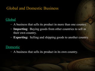 Global and Domestic Business
Global
– A business that sells its product in more than one country.
– Importing: Buying goods from other countries to sell in
their own country.
– Exporting: Selling and shipping goods to another country.
Domestic
– A business that sells its product in its own country.
 