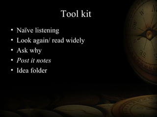 Tool kit
• Naïve listening
• Look again/ read widely
• Ask why
• Post it notes
• Idea folder
 
