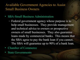 Available Government Agencies to Assist
Small Business Owners
• SBA-Small Business Administration
– Federal government agency whose purpose is to
help small businesses. They provide management
and technical advice to owners or prospective
owners of small businesses. They also guarantee
loans made by commercial banks. This means that
the SBA agree to pay the bank loan if you cannot.
The SBA will guarantee up to 90% of a bank loan.
• Chamber of Commerce
• State Governments
 