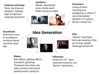 Idea Generation Plot:
‘Slasher’ based plot,
teens go camping, a few
go missing, people
slowly get picked off.
Characters:
Group of teens
including one
protagonist, a villain of
some description
whether it is a ghost,
demon, human etc.
Locations:
Woods, abandoned
areas, shacks open
fields (mostly at night)
Costume and Props:
Tents, toy knives or
weapons, sleeping
bags and general
camping equipment.
Soundtrack:
Dark eerie music
or soundtrack,
orchestra based
sound for scary
feel.
Effects:
Dark effects, lighting effects,
transitions, ghosting.
Characters have their own
video cameras and record
(poorly) what is going on.
Influences:
Friday the 13th, Texas
chainsaw massacre, any
‘Slasher’ based idea.
 