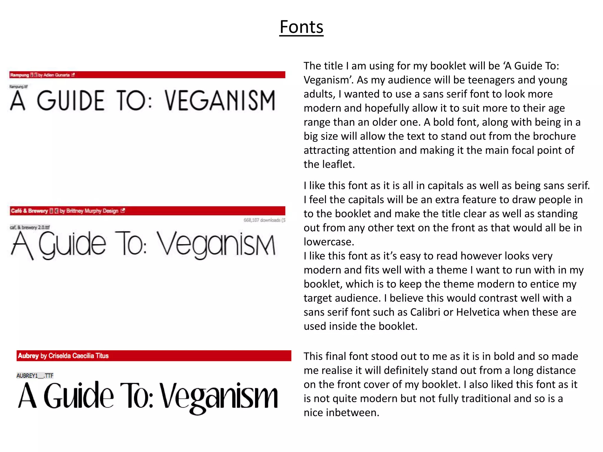 Fonts
The title I am using for my booklet will be ‘A Guide To:
Veganism’. As my audience will be teenagers and young
adults, I wanted to use a sans serif font to look more
modern and hopefully allow it to suit more to their age
range than an older one. A bold font, along with being in a
big size will allow the text to stand out from the brochure
attracting attention and making it the main focal point of
the leaflet.
I like this font as it is all in capitals as well as being sans serif.
I feel the capitals will be an extra feature to draw people in
to the booklet and make the title clear as well as standing
out from any other text on the front as that would all be in
lowercase.
I like this font as it’s easy to read however looks very
modern and fits well with a theme I want to run with in my
booklet, which is to keep the theme modern to entice my
target audience. I believe this would contrast well with a
sans serif font such as Calibri or Helvetica when these are
used inside the booklet.
This final font stood out to me as it is in bold and so made
me realise it will definitely stand out from a long distance
on the front cover of my booklet. I also liked this font as it
is not quite modern but not fully traditional and so is a
nice inbetween.
 