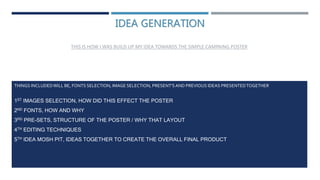 IDEA GENERATION
THIS IS HOW I WAS BUILD UP MY IDEA TOWARDS THE SIMPLE CAMPAING POSTER
THINGS INCLUDEDWILL BE, FONTS SELECTION, IMAGE SELECTION, PRESENT'SAND PREVIOUS IDEAS PRESENTEDTOGETHER
1ST IMAGES SELECTION, HOW DID THIS EFFECT THE POSTER
2ND FONTS, HOW AND WHY
3RD PRE-SETS, STRUCTURE OF THE POSTER / WHY THAT LAYOUT
4TH EDITING TECHNIQUES
5TH IDEA MOSH PIT, IDEAS TOGETHER TO CREATE THE OVERALL FINAL PRODUCT
 