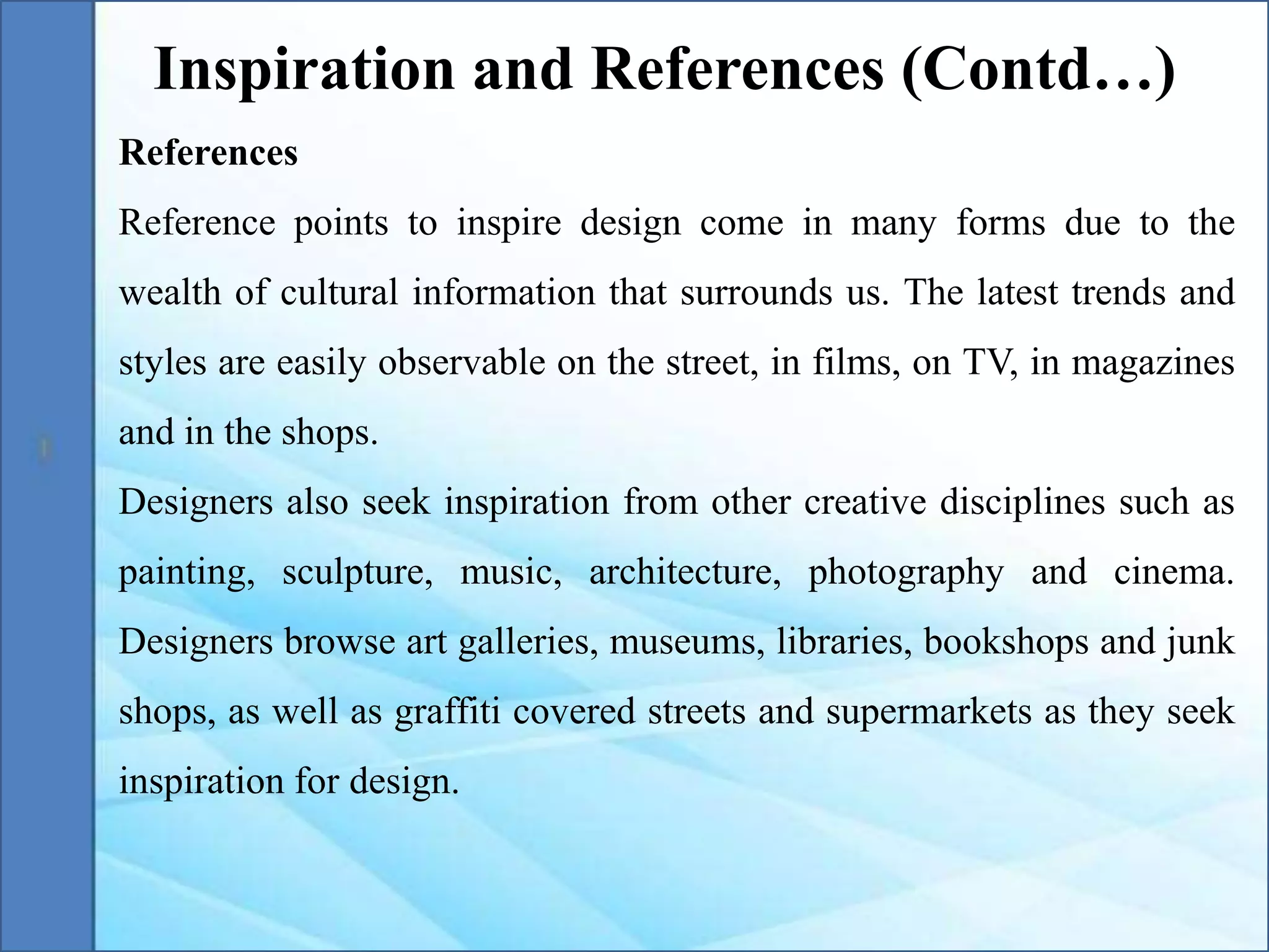 References
Reference points to inspire design come in many forms due to the
wealth of cultural information that surrounds us. The latest trends and
styles are easily observable on the street, in films, on TV, in magazines
and in the shops.
Designers also seek inspiration from other creative disciplines such as
painting, sculpture, music, architecture, photography and cinema.
Designers browse art galleries, museums, libraries, bookshops and junk
shops, as well as graffiti covered streets and supermarkets as they seek
inspiration for design.
Inspiration and References (Contd…)
 