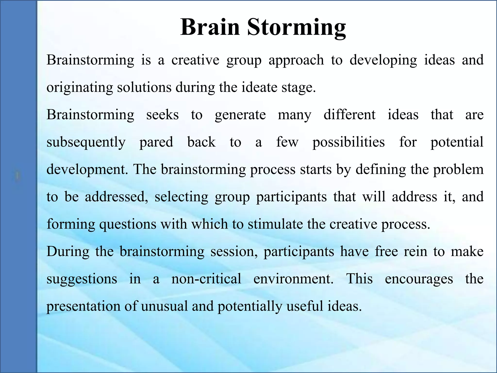 Brainstorming is a creative group approach to developing ideas and
originating solutions during the ideate stage.
Brainstorming seeks to generate many different ideas that are
subsequently pared back to a few possibilities for potential
development. The brainstorming process starts by defining the problem
to be addressed, selecting group participants that will address it, and
forming questions with which to stimulate the creative process.
During the brainstorming session, participants have free rein to make
suggestions in a non-critical environment. This encourages the
presentation of unusual and potentially useful ideas.
Brain Storming
 