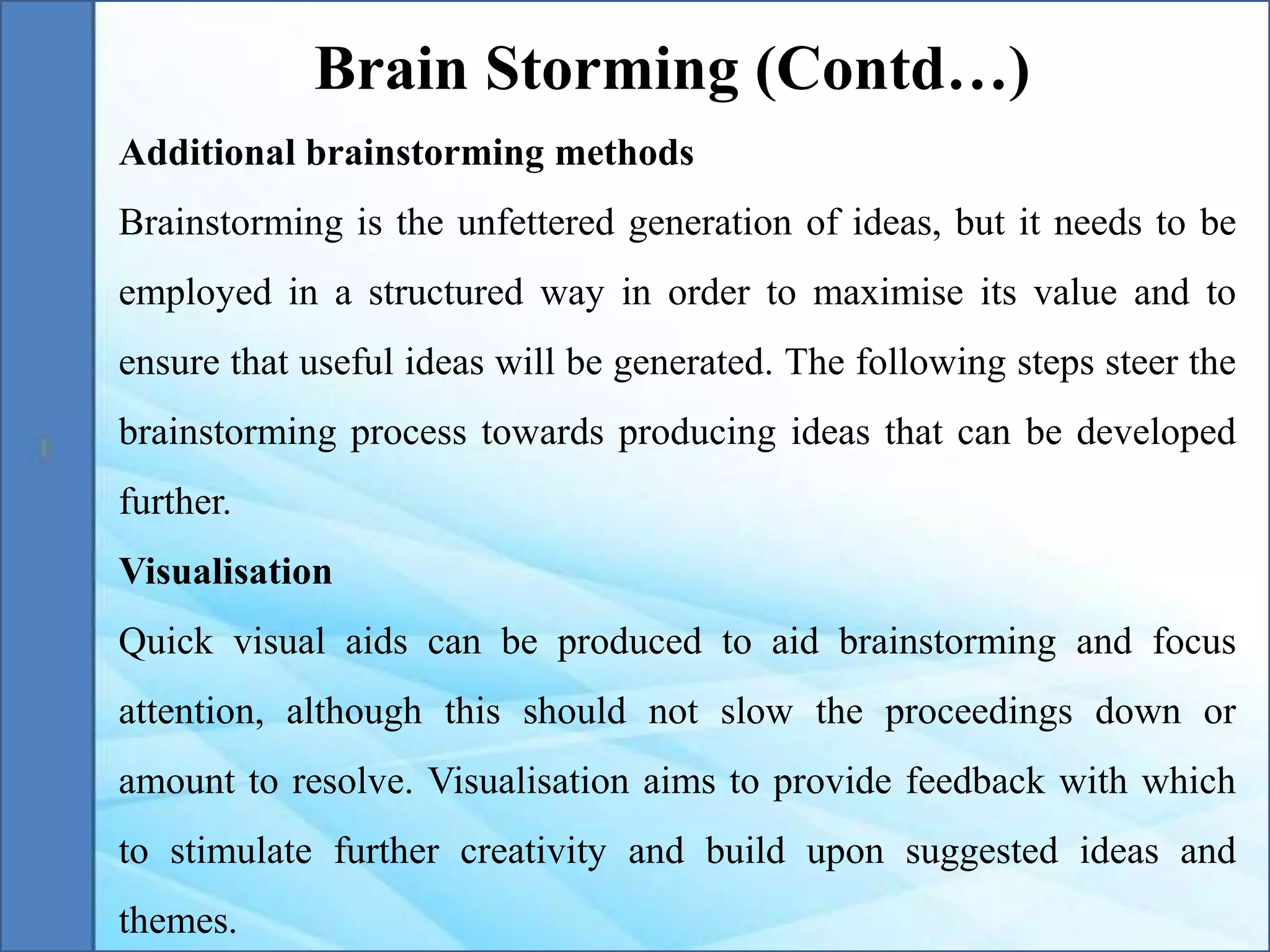 Additional brainstorming methods
Brainstorming is the unfettered generation of ideas, but it needs to be
employed in a structured way in order to maximise its value and to
ensure that useful ideas will be generated. The following steps steer the
brainstorming process towards producing ideas that can be developed
further.
Visualisation
Quick visual aids can be produced to aid brainstorming and focus
attention, although this should not slow the proceedings down or
amount to resolve. Visualisation aims to provide feedback with which
to stimulate further creativity and build upon suggested ideas and
themes.
Brain Storming (Contd…)
 