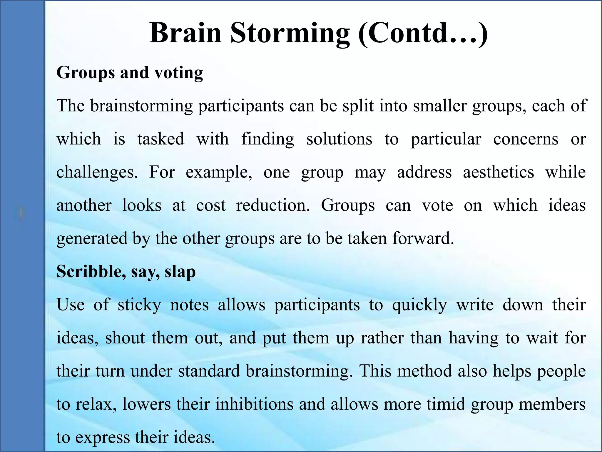 Groups and voting
The brainstorming participants can be split into smaller groups, each of
which is tasked with finding solutions to particular concerns or
challenges. For example, one group may address aesthetics while
another looks at cost reduction. Groups can vote on which ideas
generated by the other groups are to be taken forward.
Scribble, say, slap
Use of sticky notes allows participants to quickly write down their
ideas, shout them out, and put them up rather than having to wait for
their turn under standard brainstorming. This method also helps people
to relax, lowers their inhibitions and allows more timid group members
to express their ideas.
Brain Storming (Contd…)
 