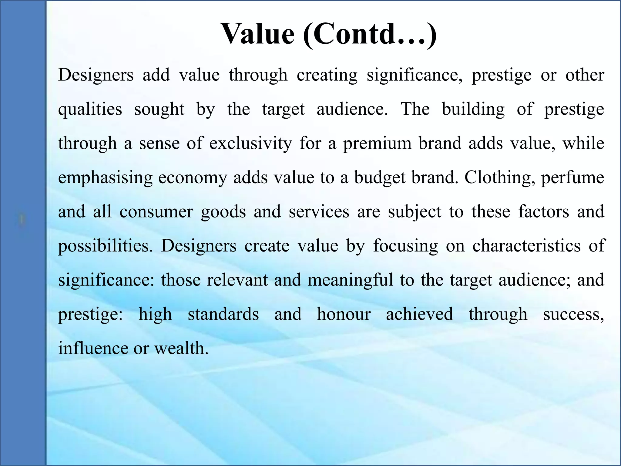 Designers add value through creating significance, prestige or other
qualities sought by the target audience. The building of prestige
through a sense of exclusivity for a premium brand adds value, while
emphasising economy adds value to a budget brand. Clothing, perfume
and all consumer goods and services are subject to these factors and
possibilities. Designers create value by focusing on characteristics of
significance: those relevant and meaningful to the target audience; and
prestige: high standards and honour achieved through success,
influence or wealth.
Value (Contd…)
 