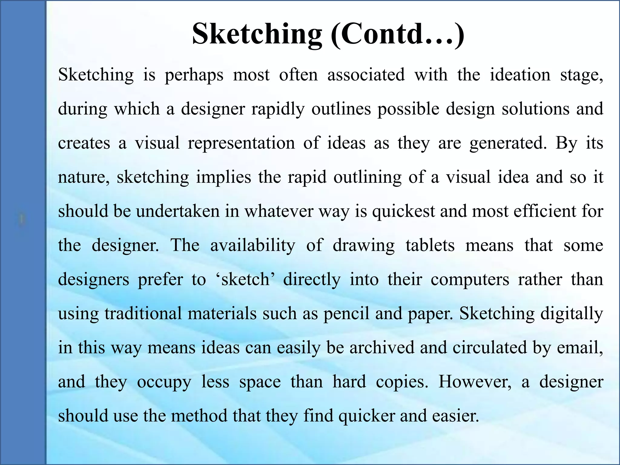 Sketching is perhaps most often associated with the ideation stage,
during which a designer rapidly outlines possible design solutions and
creates a visual representation of ideas as they are generated. By its
nature, sketching implies the rapid outlining of a visual idea and so it
should be undertaken in whatever way is quickest and most efficient for
the designer. The availability of drawing tablets means that some
designers prefer to ‘sketch’ directly into their computers rather than
using traditional materials such as pencil and paper. Sketching digitally
in this way means ideas can easily be archived and circulated by email,
and they occupy less space than hard copies. However, a designer
should use the method that they find quicker and easier.
Sketching (Contd…)
 
