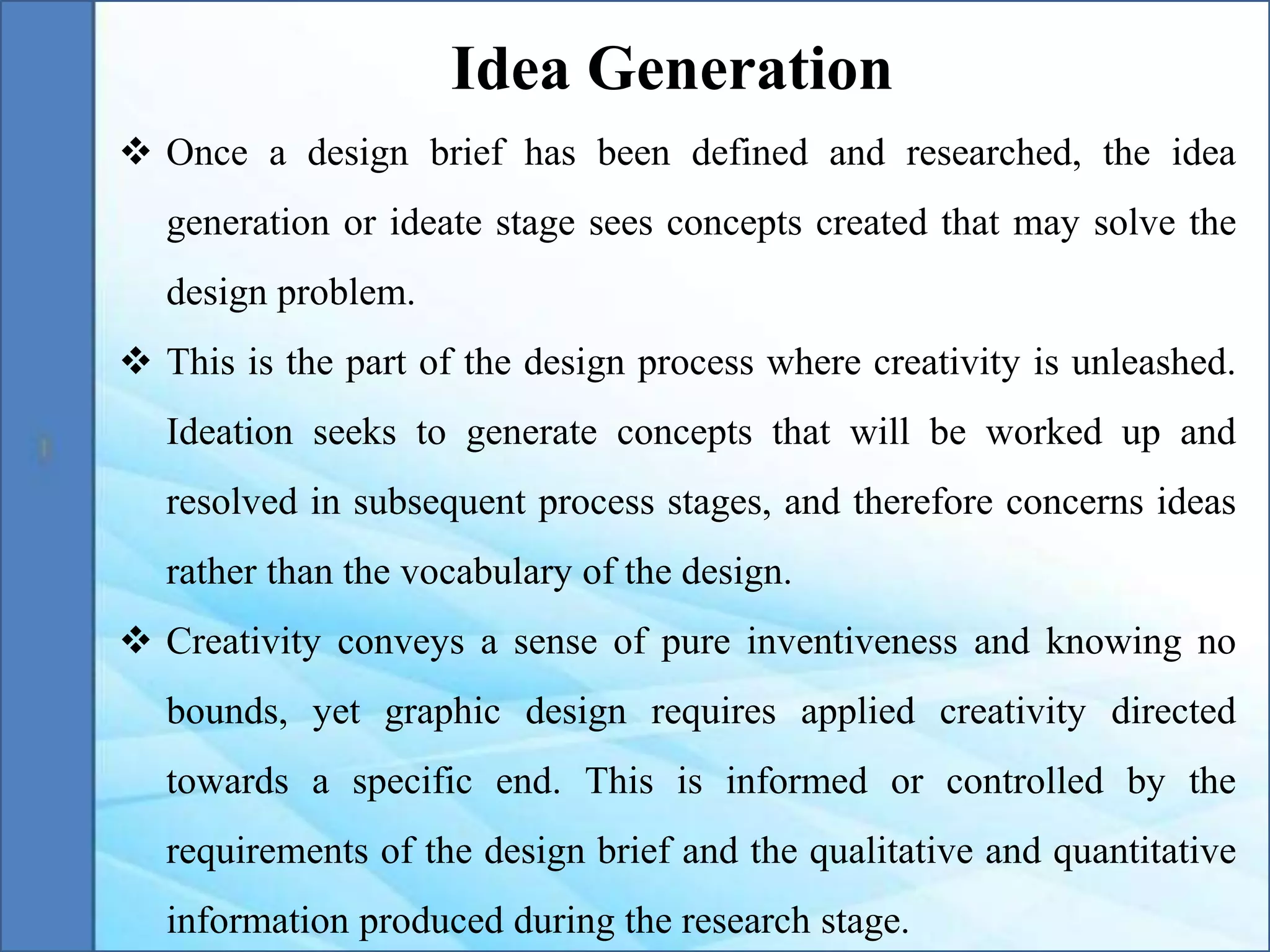  Once a design brief has been defined and researched, the idea
generation or ideate stage sees concepts created that may solve the
design problem.
 This is the part of the design process where creativity is unleashed.
Ideation seeks to generate concepts that will be worked up and
resolved in subsequent process stages, and therefore concerns ideas
rather than the vocabulary of the design.
 Creativity conveys a sense of pure inventiveness and knowing no
bounds, yet graphic design requires applied creativity directed
towards a specific end. This is informed or controlled by the
requirements of the design brief and the qualitative and quantitative
information produced during the research stage.
Idea Generation
 