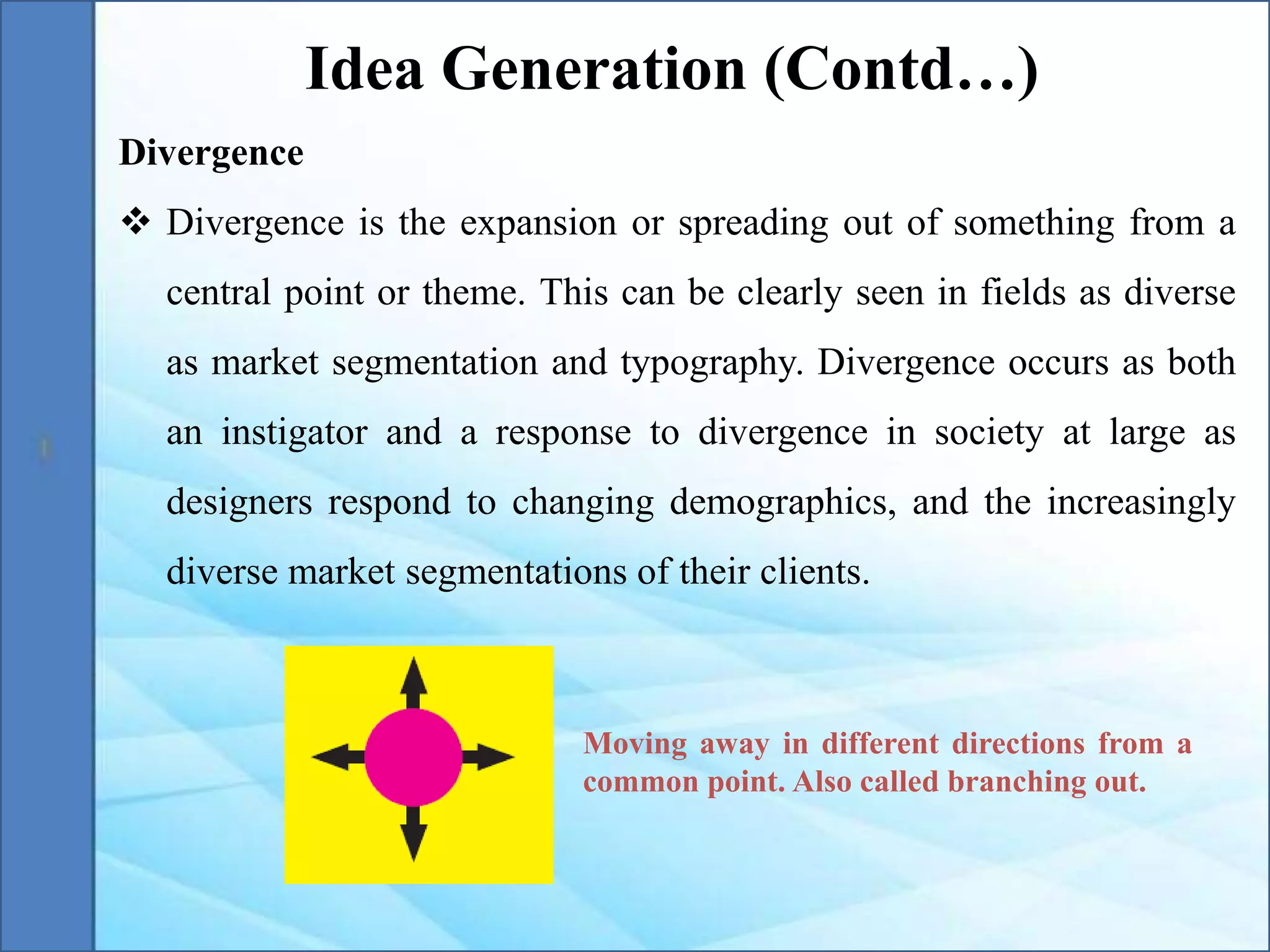 Divergence
 Divergence is the expansion or spreading out of something from a
central point or theme. This can be clearly seen in fields as diverse
as market segmentation and typography. Divergence occurs as both
an instigator and a response to divergence in society at large as
designers respond to changing demographics, and the increasingly
diverse market segmentations of their clients.
Idea Generation (Contd…)
Moving away in different directions from a
common point. Also called branching out.
 