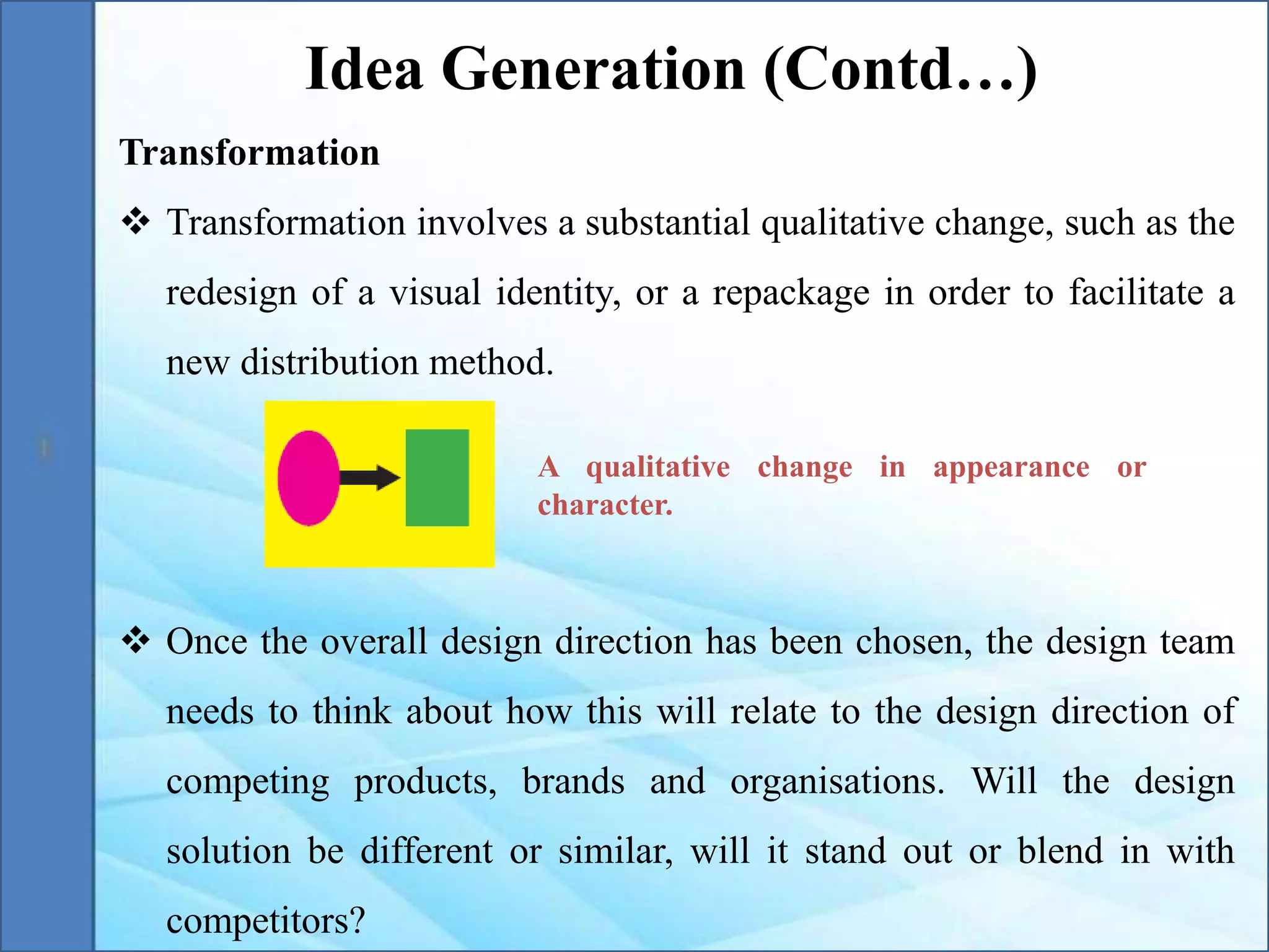 Transformation
 Transformation involves a substantial qualitative change, such as the
redesign of a visual identity, or a repackage in order to facilitate a
new distribution method.
 Once the overall design direction has been chosen, the design team
needs to think about how this will relate to the design direction of
competing products, brands and organisations. Will the design
solution be different or similar, will it stand out or blend in with
competitors?
Idea Generation (Contd…)
A qualitative change in appearance or
character.
 