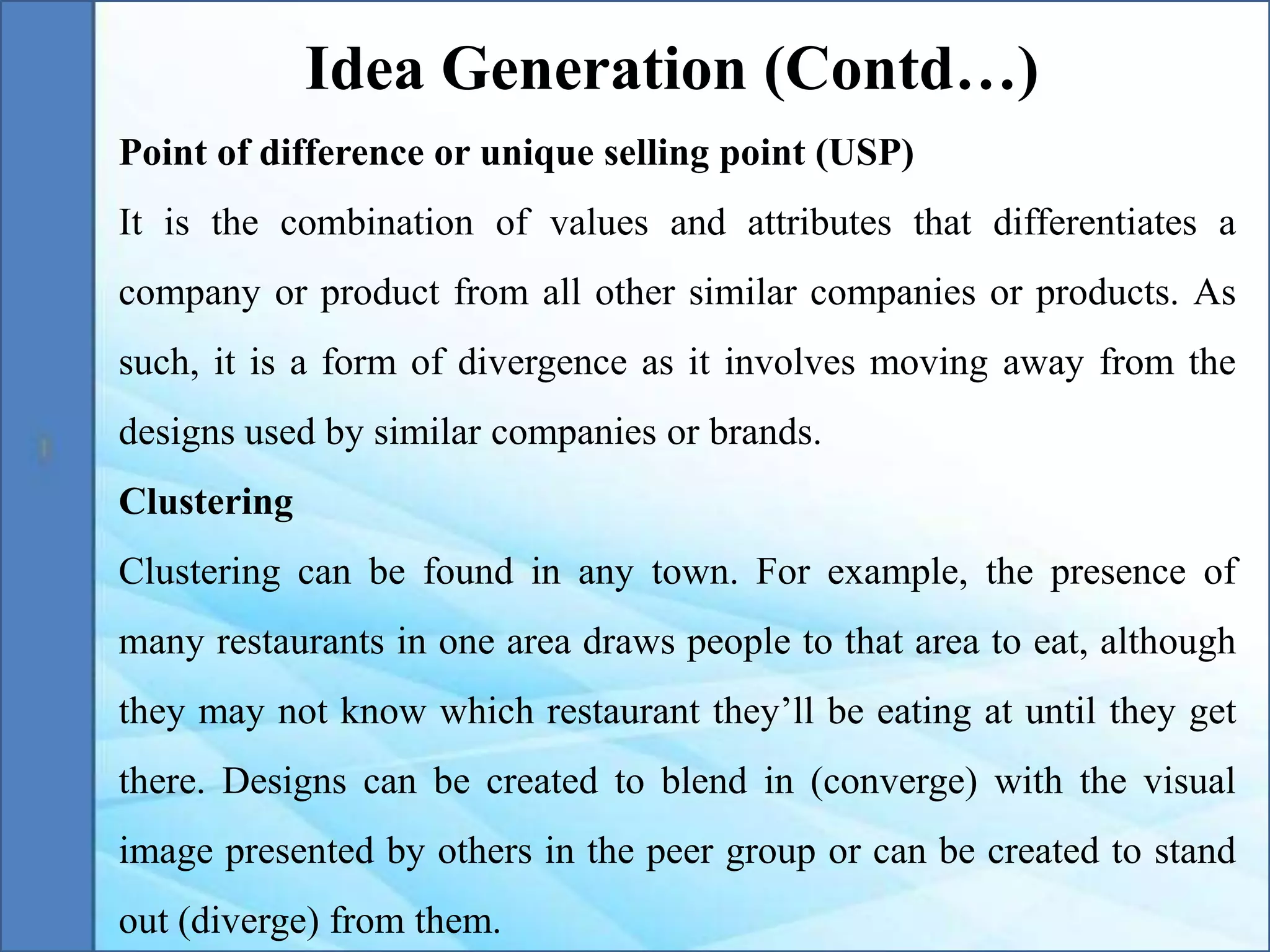 Point of difference or unique selling point (USP)
It is the combination of values and attributes that differentiates a
company or product from all other similar companies or products. As
such, it is a form of divergence as it involves moving away from the
designs used by similar companies or brands.
Clustering
Clustering can be found in any town. For example, the presence of
many restaurants in one area draws people to that area to eat, although
they may not know which restaurant they’ll be eating at until they get
there. Designs can be created to blend in (converge) with the visual
image presented by others in the peer group or can be created to stand
out (diverge) from them.
Idea Generation (Contd…)
 