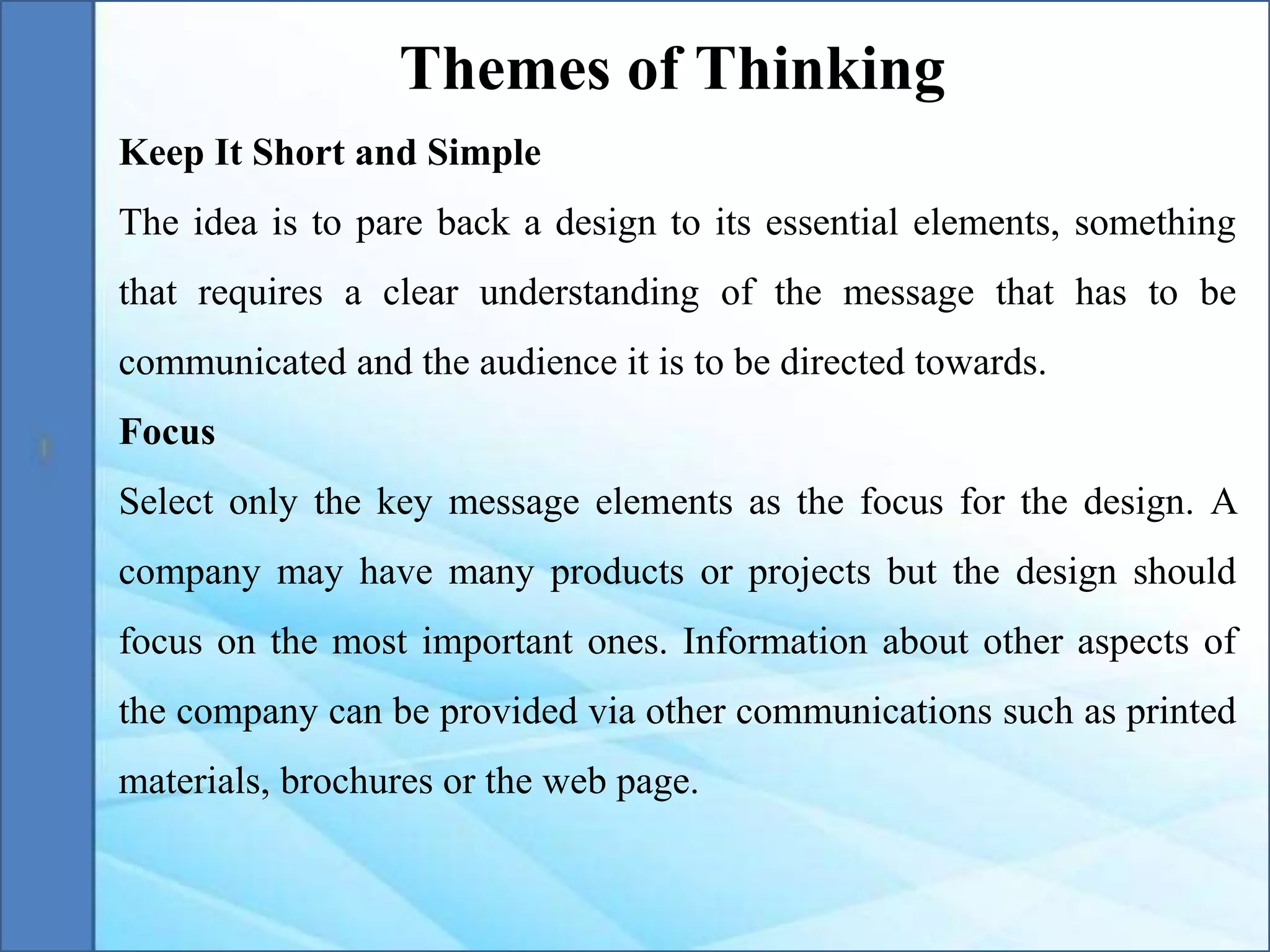 Keep It Short and Simple
The idea is to pare back a design to its essential elements, something
that requires a clear understanding of the message that has to be
communicated and the audience it is to be directed towards.
Focus
Select only the key message elements as the focus for the design. A
company may have many products or projects but the design should
focus on the most important ones. Information about other aspects of
the company can be provided via other communications such as printed
materials, brochures or the web page.
Themes of Thinking
 