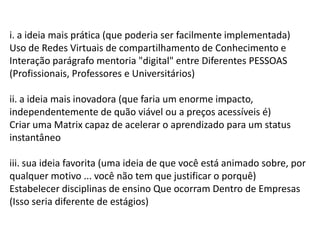 i. a ideia mais prática (que poderia ser facilmente implementada)
Uso de Redes Virtuais de compartilhamento de Conhecimento e
Interação parágrafo mentoria "digital" entre Diferentes PESSOAS
(Profissionais, Professores e Universitários)
ii. a ideia mais inovadora (que faria um enorme impacto,
independentemente de quão viável ou a preços acessíveis é)
Criar uma Matrix capaz de acelerar o aprendizado para um status
instantâneo
iii. sua ideia favorita (uma ideia de que você está animado sobre, por
qualquer motivo ... você não tem que justificar o porquê)
Estabelecer disciplinas de ensino Que ocorram Dentro de Empresas
(Isso seria diferente de estágios)
 