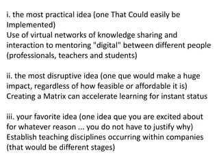 i. the most practical idea (one That Could easily be
Implemented)
Use of virtual networks of knowledge sharing and
interaction to mentoring "digital" between different people
(professionals, teachers and students)
ii. the most disruptive idea (one que would make a huge
impact, regardless of how feasible or affordable it is)
Creating a Matrix can accelerate learning for instant status
iii. your favorite idea (one idea que you are excited about
for whatever reason ... you do not have to justify why)
Establish teaching disciplines occurring within companies
(that would be different stages)
 