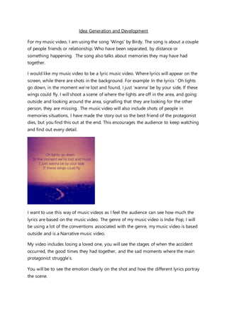 Idea Generation and Development
For my music video, I am using the song ‘Wings’ by Birdy. The song is about a couple
of people friends or relationship. Who have been separated, by distance or
something happening. The song also talks about memories they may have had
together.
I would like my music video to be a lyric music video. Where lyrics will appear on the
screen, while there are shots in the background. For example In the lyrics ‘ Oh lights
go down, in the moment we’re lost and found, I just ‘wanna’ be by your side, If these
wings could fly. I will shoot a scene of where the lights are off in the area, and going
outside and looking around the area, signalling that they are looking for the other
person, they are missing. The music video will also include shots of people in
memories situations, I have made the story out so the best friend of the protagonist
dies, but you find this out at the end. This encourages the audience to keep watching
and find out every detail.
I want to use this way of music videos as I feel the audience can see how much the
lyrics are based on the music video. The genre of my music video is Indie Pop; I will
be using a lot of the conventions associated with the genre, my music video is based
outside and is a Narrative music video.
My video includes losing a loved one, you will see the stages of when the accident
occurred, the good times they had together, and the sad moments where the main
protagonist struggle’s.
You will be to see the emotion clearly on the shot and how the different lyrics portray
the scene.
 