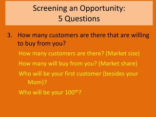 Screening an Opportunity:
5 Questions
3. How many customers are there that are willing
to buy from you?
How many customers are there? (Market size)
How many will buy from you? (Market share)
Who will be your first customer (besides your
Mom)?
Who will be your 100th?
 