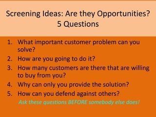 Screening Ideas: Are they Opportunities?
5 Questions
1. What important customer problem can you
solve?
2. How are you going to do it?
3. How many customers are there that are willing
to buy from you?
4. Why can only you provide the solution?
5. How can you defend against others?
Ask these questions BEFORE somebody else does!
 