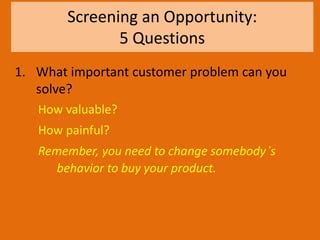 Screening an Opportunity:
5 Questions
1. What important customer problem can you
solve?
How valuable?
How painful?
Remember, you need to change somebody’s
behavior to buy your product.
 