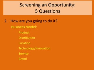 Screening an Opportunity:
5 Questions
2. How are you going to do it?
Business model:
Product
Distribution
Location
Technology/Innovation
Service
Brand
 