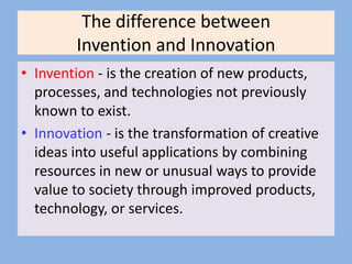 The difference between
Invention and Innovation
• Invention - is the creation of new products,
processes, and technologies not previously
known to exist.
• Innovation - is the transformation of creative
ideas into useful applications by combining
resources in new or unusual ways to provide
value to society through improved products,
technology, or services.
 