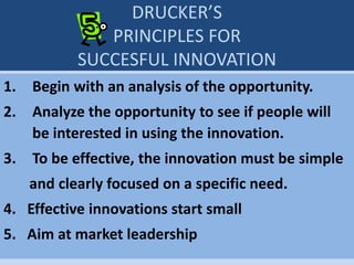 DRUCKER’S
PRINCIPLES FOR
SUCCESFUL INNOVATION
1. Begin with an analysis of the opportunity.
2. Analyze the opportunity to see if people will
be interested in using the innovation.
3. To be effective, the innovation must be simple
and clearly focused on a specific need.
4. Effective innovations start small
5. Aim at market leadership
 
