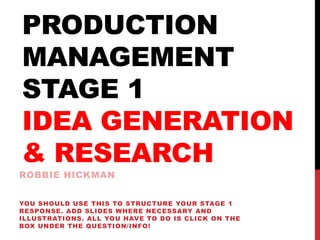 PRODUCTION
MANAGEMENT
STAGE 1
IDEA GENERATION
& RESEARCH
ROBBIE HICKMAN
YOU SHOULD USE THIS TO STRUCTURE YOUR STAGE 1
RESPONSE. ADD SLIDES WHERE NECESSARY AND
ILLUSTRATIONS. ALL YOU HAVE TO DO IS CLICK ON THE
BOX UNDER THE QUESTION/INFO!
 