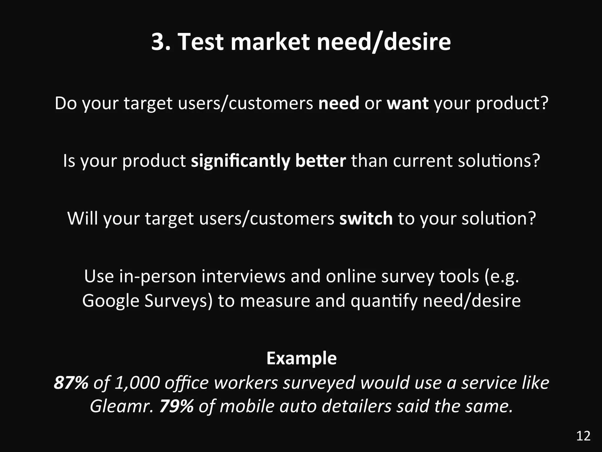 3.	
  Test	
  market	
  need/desire	
  
Do	
  your	
  target	
  users/customers	
  need	
  or	
  want	
  your	
  product?	
  
	
  
Is	
  your	
  product	
  signiﬁcantly	
  be@er	
  than	
  current	
  solu:ons?	
  
	
  
Will	
  your	
  target	
  users/customers	
  switch	
  to	
  your	
  solu:on?	
  	
  
	
  
Use	
  in-­‐person	
  interviews	
  and	
  online	
  survey	
  tools	
  (e.g.	
  
Google	
  Surveys)	
  to	
  measure	
  and	
  quan:fy	
  need/desire	
  
	
  
Example	
  
87%	
  of	
  1,000	
  oﬃce	
  workers	
  surveyed	
  would	
  use	
  a	
  service	
  like	
  
Gleamr.	
  79%	
  of	
  mobile	
  auto	
  detailers	
  said	
  the	
  same.	
  
12	
  
 