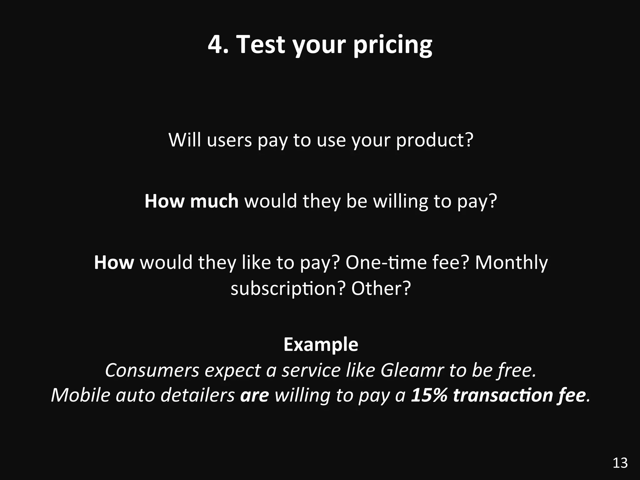 4.	
  Test	
  your	
  pricing	
  
Will	
  users	
  pay	
  to	
  use	
  your	
  product?	
  
	
  
How	
  much	
  would	
  they	
  be	
  willing	
  to	
  pay?	
  
	
  
How	
  would	
  they	
  like	
  to	
  pay?	
  One-­‐:me	
  fee?	
  Monthly	
  
subscrip:on?	
  Other?	
  
	
  
Example	
  
Consumers	
  expect	
  a	
  service	
  like	
  Gleamr	
  to	
  be	
  free.	
  	
  
Mobile	
  auto	
  detailers	
  are	
  willing	
  to	
  pay	
  a	
  15%	
  transac/on	
  fee.	
  
13	
  
 