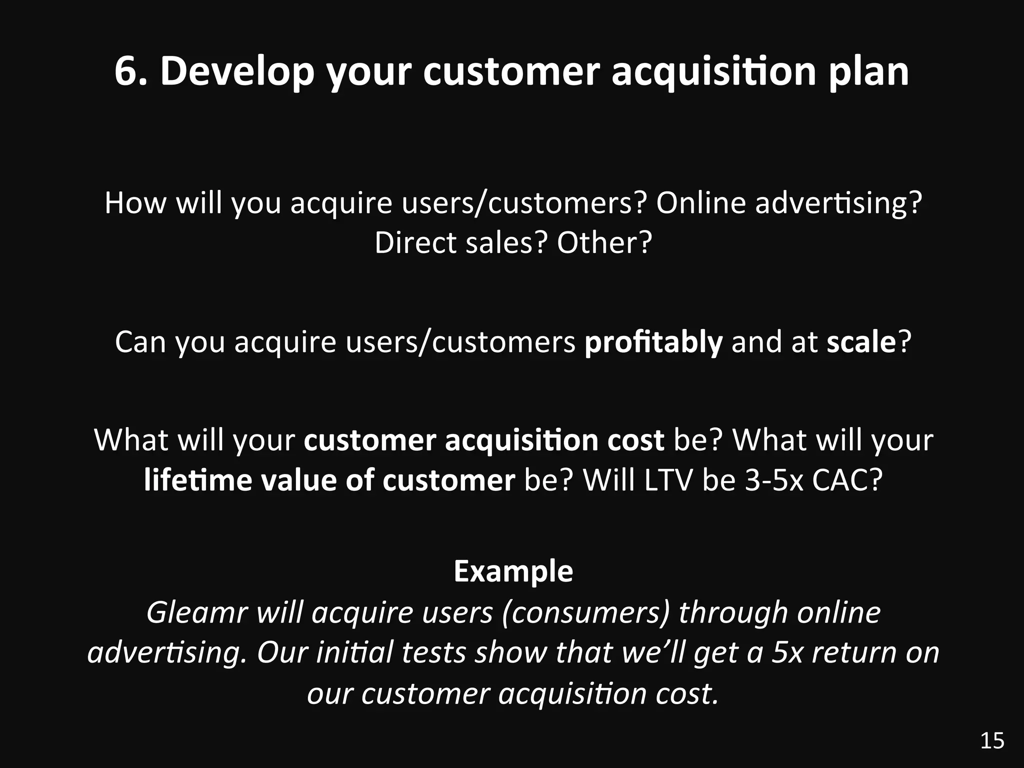 6.	
  Develop	
  your	
  customer	
  acquisi)on	
  plan	
  
How	
  will	
  you	
  acquire	
  users/customers?	
  Online	
  adver:sing?	
  
Direct	
  sales?	
  Other?	
  
	
  
Can	
  you	
  acquire	
  users/customers	
  proﬁtably	
  and	
  at	
  scale?	
  
	
  
What	
  will	
  your	
  customer	
  acquisi)on	
  cost	
  be?	
  What	
  will	
  your	
  
life)me	
  value	
  of	
  customer	
  be?	
  Will	
  LTV	
  be	
  3-­‐5x	
  CAC?	
  
	
  
Example	
  
Gleamr	
  will	
  acquire	
  users	
  (consumers)	
  through	
  online	
  
adverDsing.	
  Our	
  iniDal	
  tests	
  show	
  that	
  we’ll	
  get	
  a	
  5x	
  return	
  on	
  
our	
  customer	
  acquisiDon	
  cost.	
  
15	
  
 