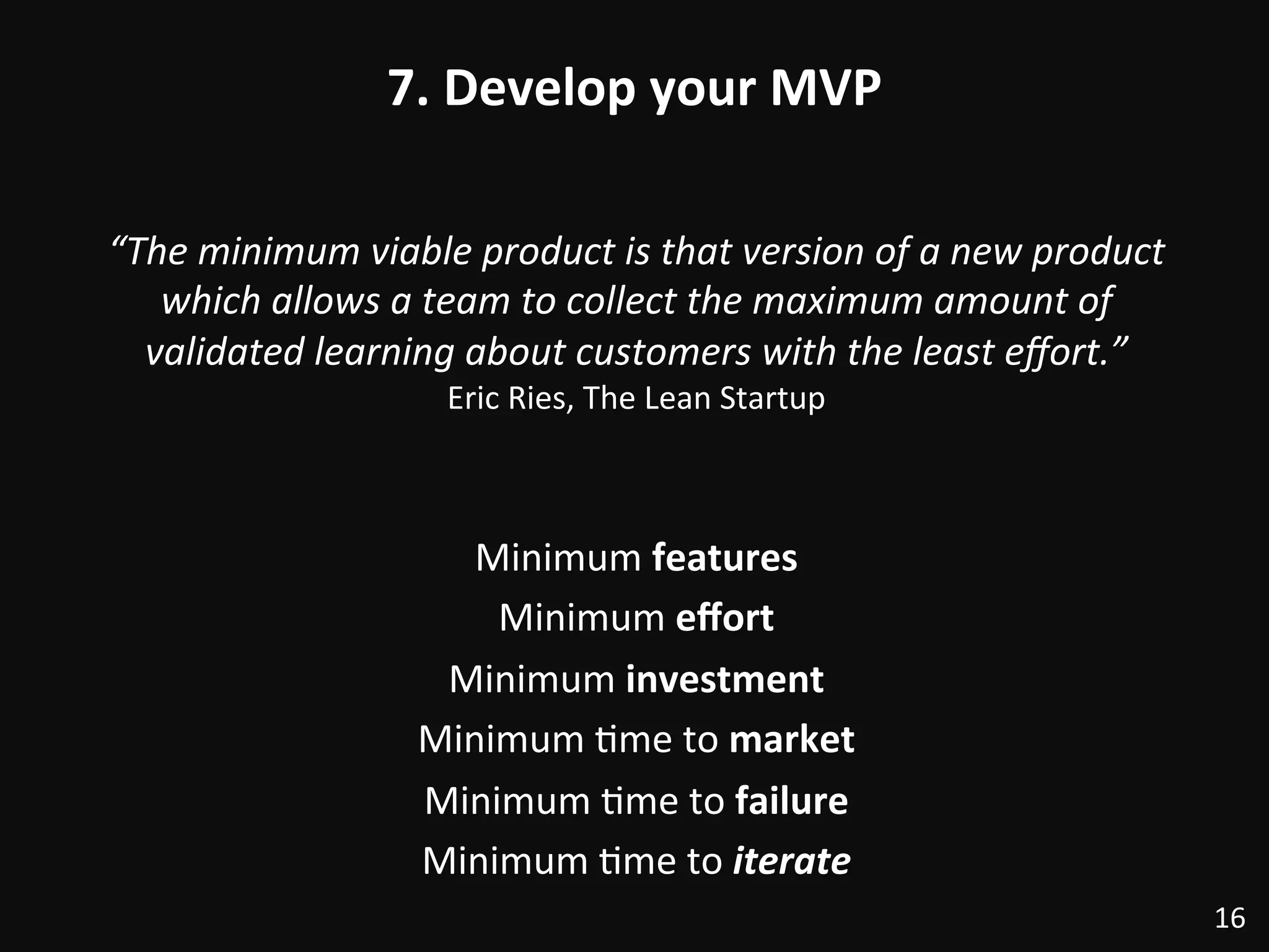 7.	
  Develop	
  your	
  MVP	
  
“The	
  minimum	
  viable	
  product	
  is	
  that	
  version	
  of	
  a	
  new	
  product	
  
which	
  allows	
  a	
  team	
  to	
  collect	
  the	
  maximum	
  amount	
  of	
  
validated	
  learning	
  about	
  customers	
  with	
  the	
  least	
  eﬀort.”	
  
Eric	
  Ries,	
  The	
  Lean	
  Startup	
  
	
  
	
  
Minimum	
  features	
  
Minimum	
  eﬀort	
  
Minimum	
  investment	
  
Minimum	
  :me	
  to	
  market	
  
Minimum	
  :me	
  to	
  failure	
  
Minimum	
  :me	
  to	
  iterate	
  
16	
  
 