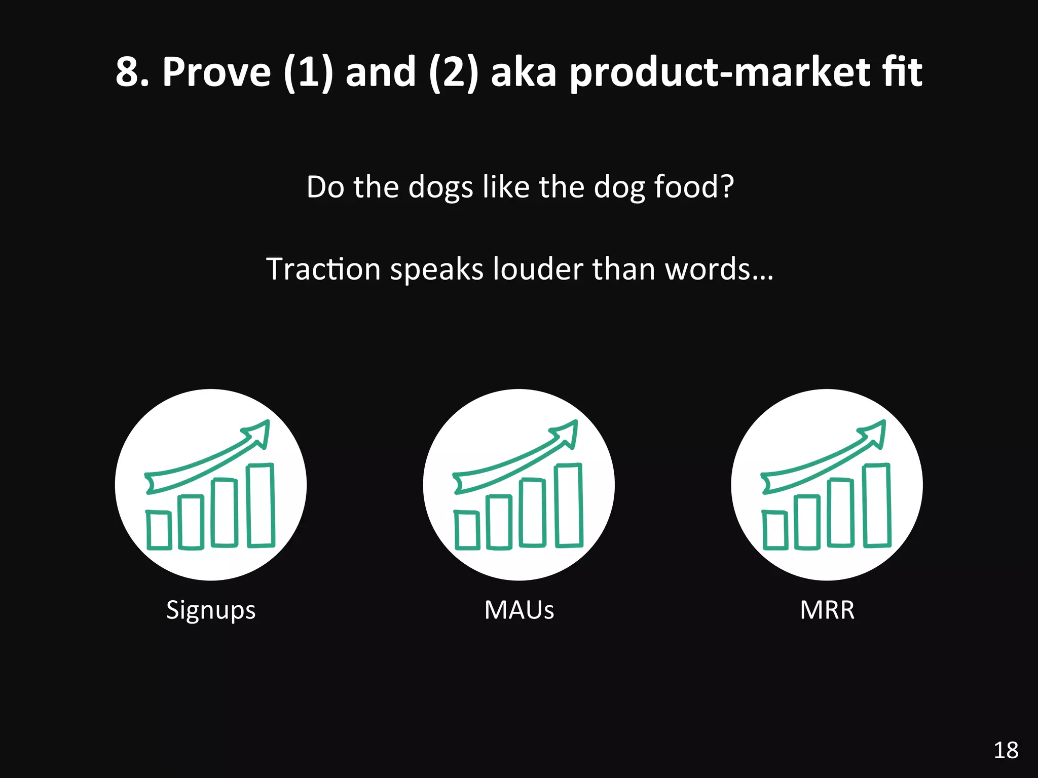 8.	
  Prove	
  (1)	
  and	
  (2)	
  aka	
  product-­‐market	
  ﬁt	
  
18	
  
Signups	
  
Do	
  the	
  dogs	
  like	
  the	
  dog	
  food?	
  
	
  
Trac:on	
  speaks	
  louder	
  than	
  words…	
  
MAUs	
   MRR	
  
 