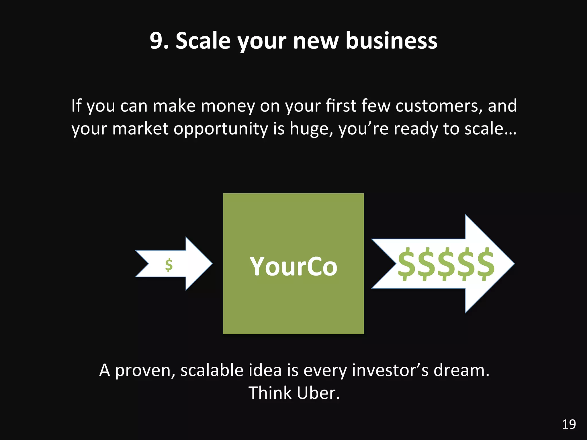 9.	
  Scale	
  your	
  new	
  business	
  
19	
  
If	
  you	
  can	
  make	
  money	
  on	
  your	
  ﬁrst	
  few	
  customers,	
  and	
  
your	
  market	
  opportunity	
  is	
  huge,	
  you’re	
  ready	
  to	
  scale…	
  
YourCo	
  $	
   $$$$$	
  
A	
  proven,	
  scalable	
  idea	
  is	
  every	
  investor’s	
  dream.	
  	
  
Think	
  Uber.	
  
 