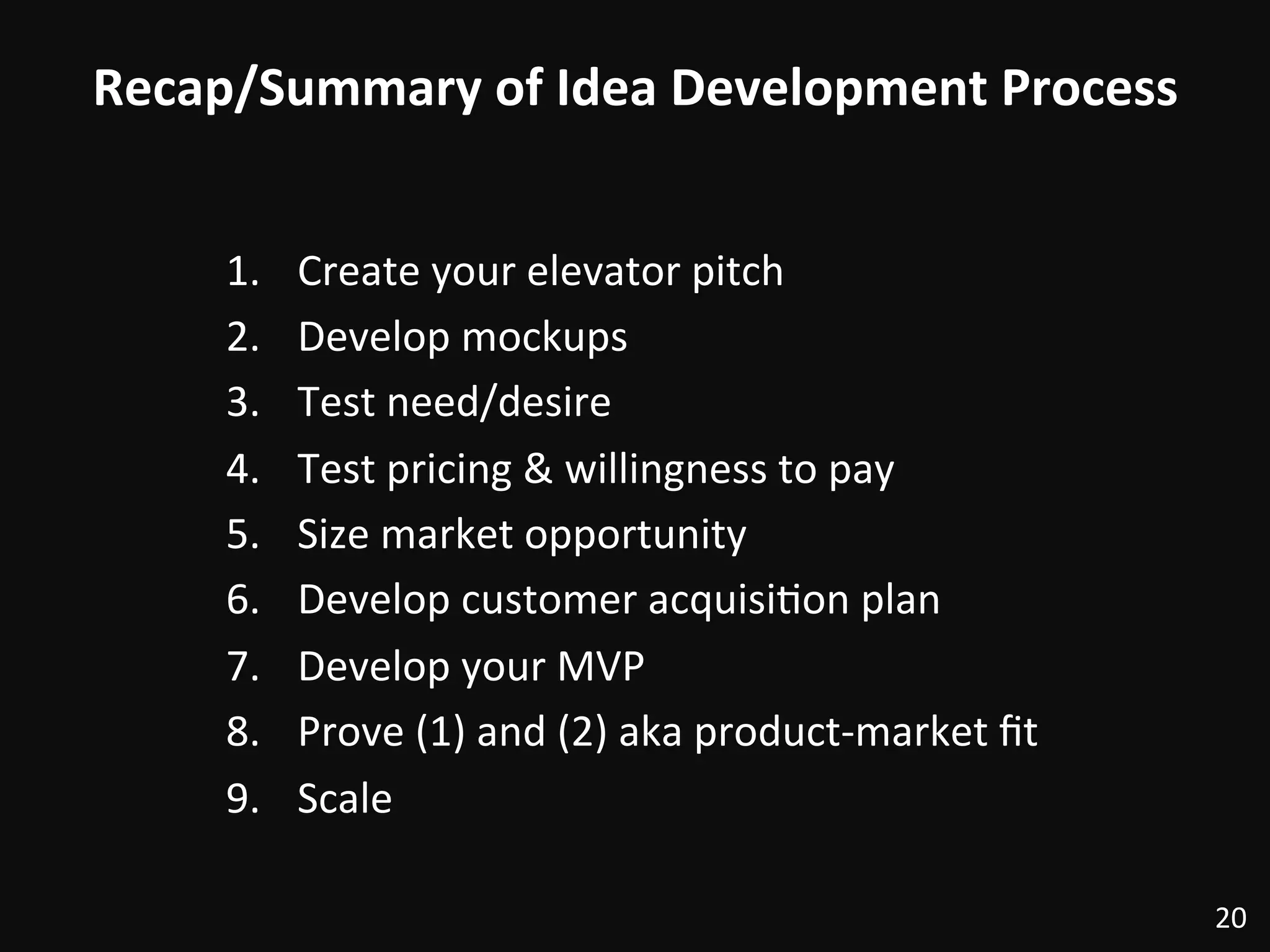 Recap/Summary	
  of	
  Idea	
  Development	
  Process	
  
1.  Create	
  your	
  elevator	
  pitch	
  
2.  Develop	
  mockups	
  
3.  Test	
  need/desire	
  
4.  Test	
  pricing	
  &	
  willingness	
  to	
  pay	
  
5.  Size	
  market	
  opportunity	
  
6.  Develop	
  customer	
  acquisi:on	
  plan	
  
7.  Develop	
  your	
  MVP	
  
8.  Prove	
  (1)	
  and	
  (2)	
  aka	
  product-­‐market	
  ﬁt	
  
9.  Scale	
  
20	
  
 