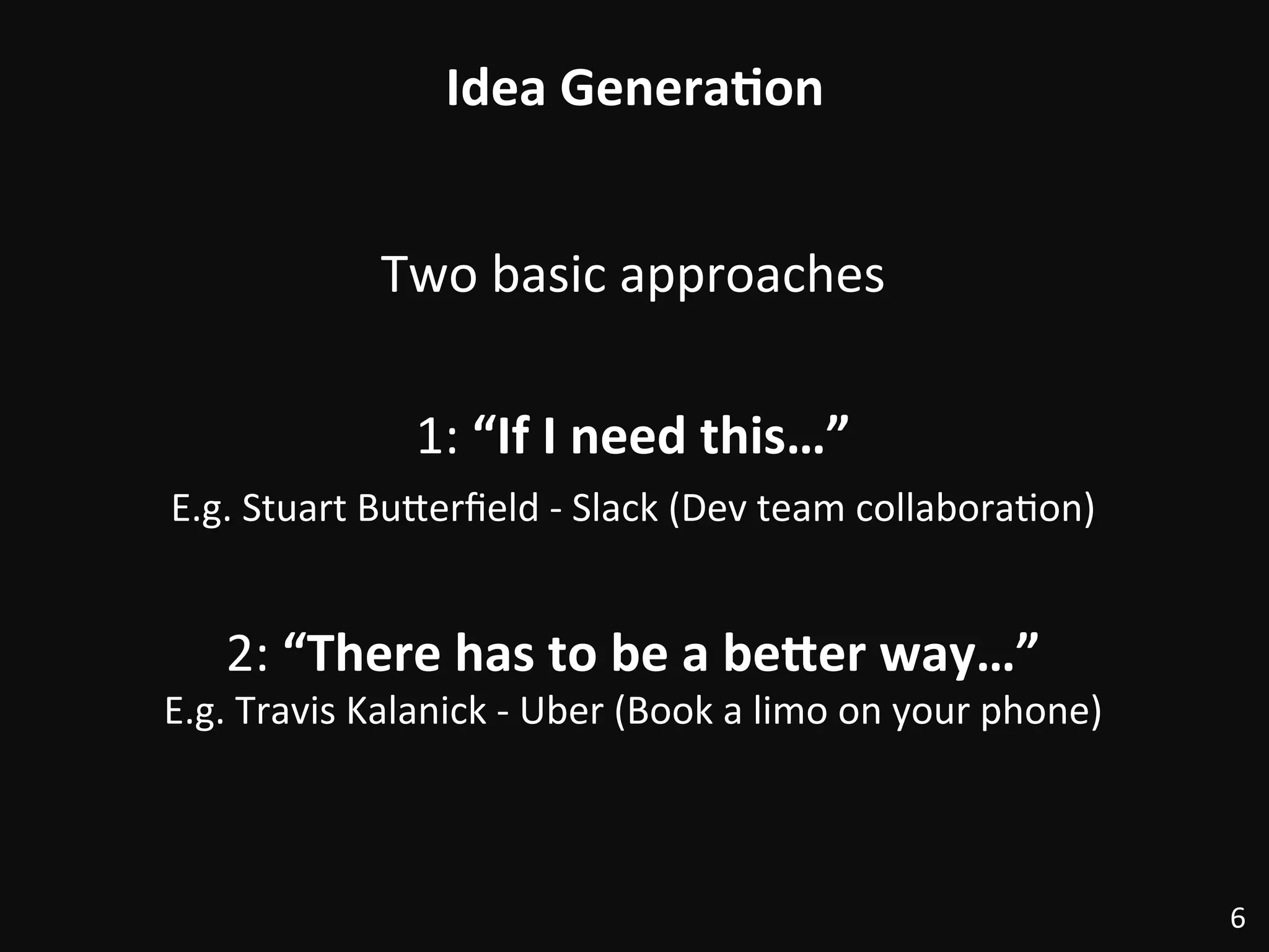 Idea	
  Genera)on	
  
Two	
  basic	
  approaches	
  
	
  
1:	
  “If	
  I	
  need	
  this…”	
  
E.g.	
  Stuart	
  BuRerﬁeld	
  -­‐	
  Slack	
  (Dev	
  team	
  collabora:on)	
  
	
  
2:	
  “There	
  has	
  to	
  be	
  a	
  be@er	
  way…”	
  
E.g.	
  Travis	
  Kalanick	
  -­‐	
  Uber	
  (Book	
  a	
  limo	
  on	
  your	
  phone)	
  
6	
  
 