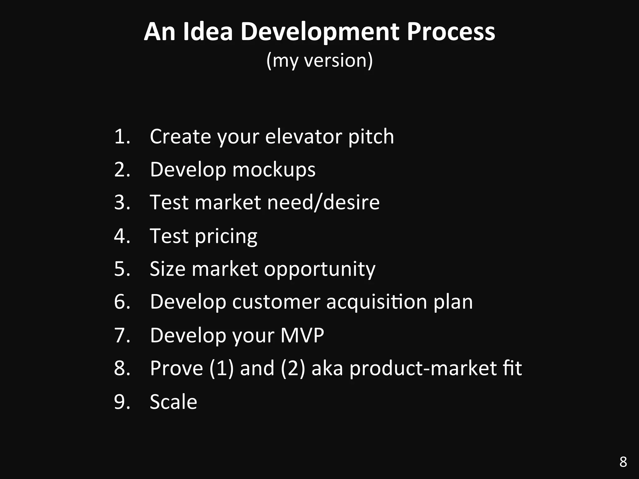 An	
  Idea	
  Development	
  Process	
  
(my	
  version)	
  
1.  Create	
  your	
  elevator	
  pitch	
  
2.  Develop	
  mockups	
  
3.  Test	
  market	
  need/desire	
  
4.  Test	
  pricing	
  
5.  Size	
  market	
  opportunity	
  
6.  Develop	
  customer	
  acquisi:on	
  plan	
  
7.  Develop	
  your	
  MVP	
  
8.  Prove	
  (1)	
  and	
  (2)	
  aka	
  product-­‐market	
  ﬁt	
  
9.  Scale	
  
8	
  
 
